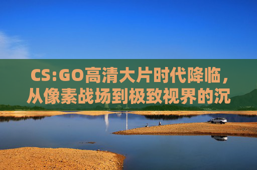 CS:GO高清大片时代降临，从像素战场到极致视界的沉浸革命，CS:GO高清大片时代，像素战场的沉浸视界革命