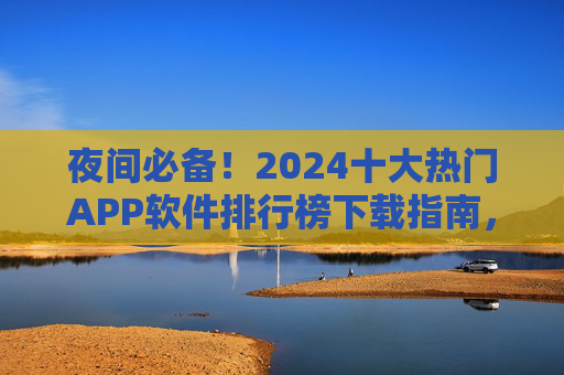 夜间必备！2024十大热门APP软件排行榜下载指南，助你解锁夜生活新姿势，夜间必备！2024十大热门APP下载指南，解锁夜生活新姿势
