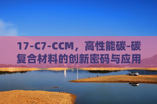 17-C7-CCM，高性能碳-碳复合材料的创新密码与应用前景，17-C7-CCM，高性能碳-碳复合材料的创新密码与应用前景