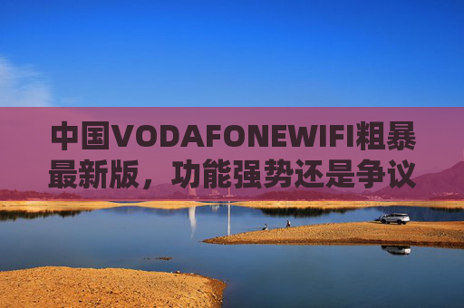 中国VODAFONEWIFI粗暴最新版，功能强势还是争议隐现？中国VODAFONEWIFI粗暴最新版，功能强势还是争议隐现？