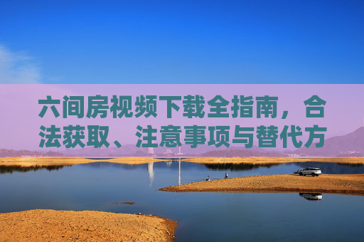 六间房视频下载全指南，合法获取、注意事项与替代方案，六间房视频下载全指南，合法获取、注意事项与替代方案