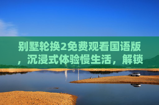 别墅轮换2免费观看国语版，沉浸式体验慢生活，解锁宅家治愈新姿势，别墅轮换2免费观看国语版，沉浸式慢生活，解锁宅家治愈新姿势