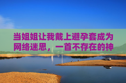 当姐姐让我戴上避孕套成为网络迷思，一首不存在的神曲与信息时代的猎奇陷阱，姐姐让我戴上避孕套，网络迷思与信息时代的猎奇陷阱