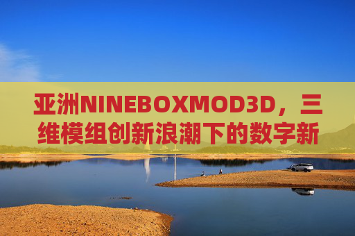 亚洲NINEBOXMOD3D，三维模组创新浪潮下的数字新势力，亚洲NINEBOXMOD3D，三维模组创新浪潮下的数字新势力