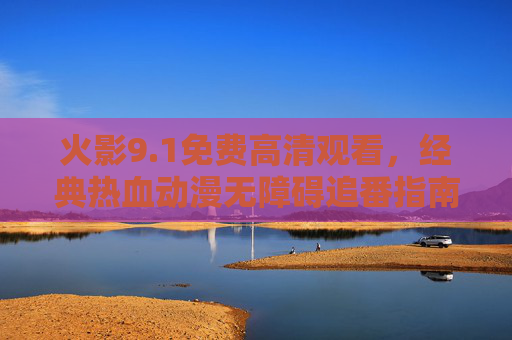 火影9.1免费高清观看，经典热血动漫无障碍追番指南，火影9.1免费高清观看，经典热血动漫无障碍追番指南