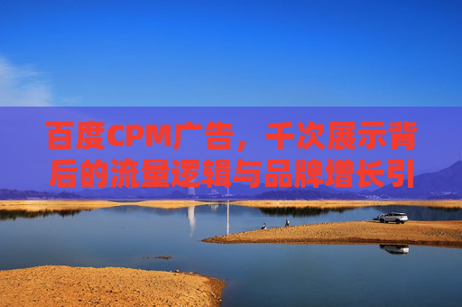 百度CPM广告，千次展示背后的流量逻辑与品牌增长引擎，百度CPM广告，千次展示背后的流量逻辑与品牌增长引擎