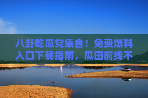 八卦吃瓜党集合！免费爆料入口下载指南，瓜田前线不迷路，八卦吃瓜党，免费爆料入口下载指南，瓜田前线不迷路