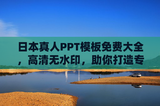 日本真人PPT模板免费大全，高清无水印，助你打造专业演示，日本真人PPT模板免费高清无水印，专业演示必备