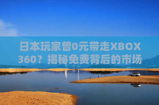 日本玩家曾0元带走XBOX360？揭秘免费背后的市场密码，日本玩家0元购XBOX360？揭秘免费背后的市场密码