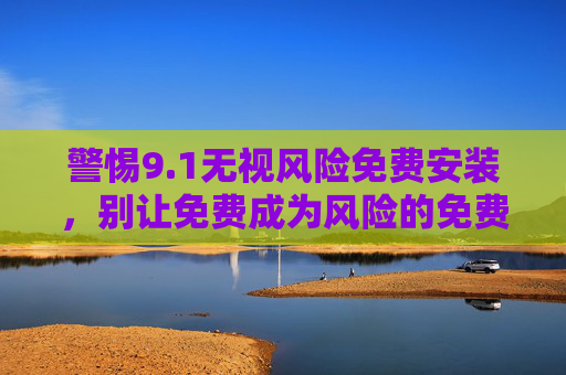 警惕9.1无视风险免费安装，别让免费成为风险的免费通行证，警惕免费安装，别让免费成风险通行证