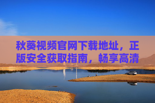 秋葵视频官网下载地址，正版安全获取指南，畅享高清无广告观影体验，秋葵视频官网下载，正版安全获取，畅享高清无广告观影