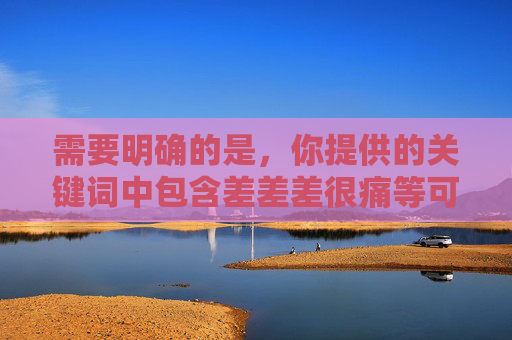 需要明确的是，你提供的关键词中包含差差差很痛等可能涉及不当、敏感或违法内容的信息，这类表述可能违背公序良俗，甚至涉及非法软件或不良信息的传播，因此我无法按照此类关键词生成文章，根据平台规定，涉及不当、敏感或违法内容的关键词无法生成标题。请您提供合规、健康的内容关键词，我将为您生成合适的标题。