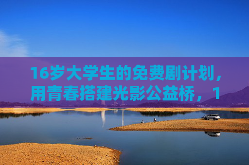 16岁大学生的免费剧计划，用青春搭建光影公益桥，16岁大学生免费剧计划，青春搭建光影公益桥