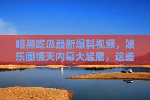 暗黑吃瓜最新爆料视频，娱乐圈惊天内幕大起底，这些瓜够你吃一周！暗黑吃瓜，娱乐圈内幕大起底，一周瓜量管够！