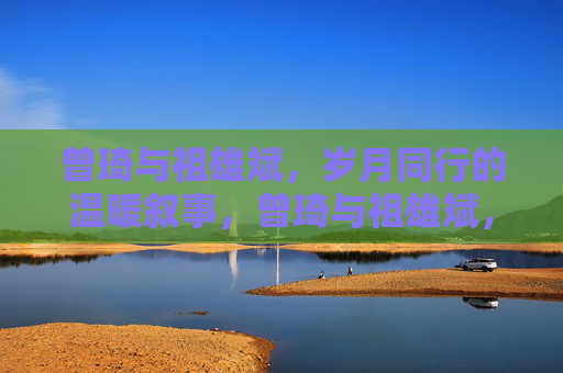 曾琦与祖雄斌，岁月同行的温暖叙事，曾琦与祖雄斌，岁月同行的温暖叙事
