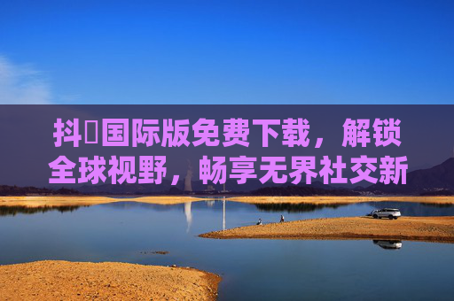 抖抈国际版免费下载，解锁全球视野，畅享无界社交新体验，抖抈国际版免费下载，畅享全球无界社交新体验