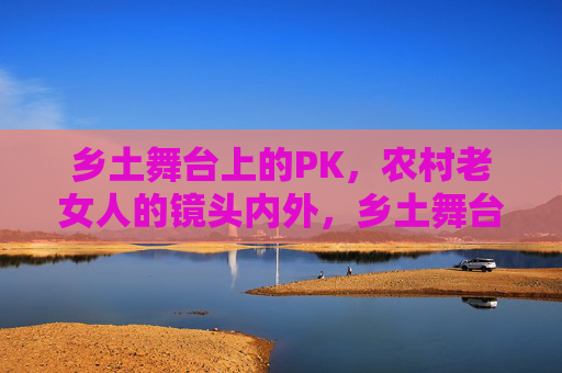 乡土舞台上的PK，农村老女人的镜头内外，乡土舞台PK，农村老女人镜头内外
