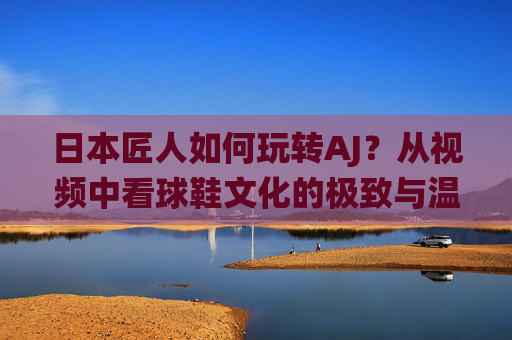 日本匠人如何玩转AJ？从视频中看球鞋文化的极致与温度，日本匠人演绎AJ，球鞋文化的极致与温度