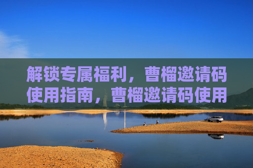 解锁专属福利，曹榴邀请码使用指南，曹榴邀请码使用指南，解锁专属福利