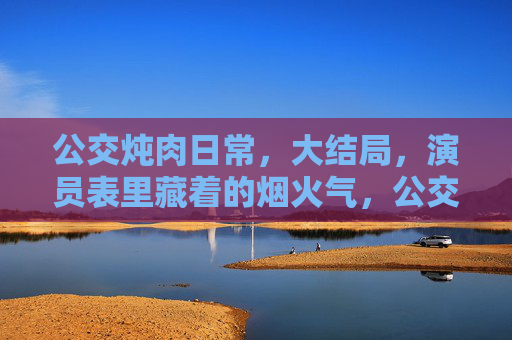 公交炖肉日常，大结局，演员表里藏着的烟火气，公交炖肉大结局，烟火气藏在演员表里