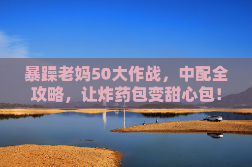 暴躁老妈50大作战，中配全攻略，让炸药包变甜心包！暴躁老妈50大作战，中配全攻略，让炸药包变甜心包！
