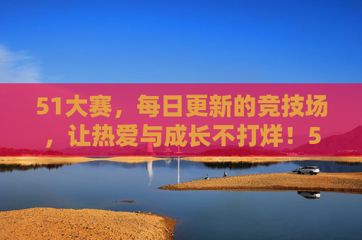51大赛，每日更新的竞技场，让热爱与成长不打烊！51大赛每日竞技场，热爱与成长不打烊