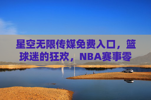 星空无限传媒免费入口，篮球迷的狂欢，NBA赛事零距离畅享，免费畅享NBA赛事，篮球迷的零距离狂欢
