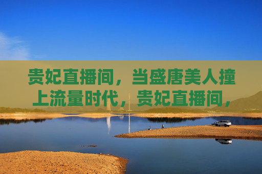贵妃直播间，当盛唐美人撞上流量时代，贵妃直播间，盛唐美人对撞流量时代