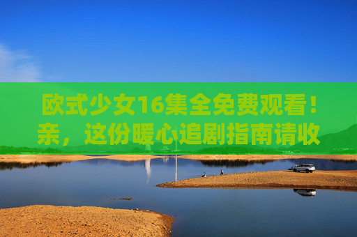 欧式少女16集全免费观看！亲，这份暖心追剧指南请收好～欧式少女16集全免费暖心追剧指南