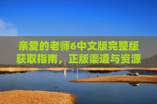 亲爱的老师6中文版完整版获取指南，正版渠道与资源安全提醒，亲爱的老师6中文版完整版获取指南，正版渠道与资源安全提醒