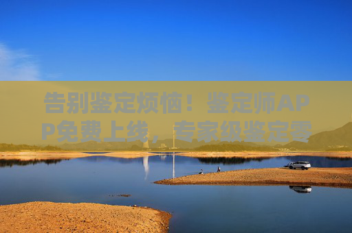 告别鉴定烦恼！鉴定师APP免费上线，专家级鉴定零门槛触手可及，鉴定师APP免费上线，专家级鉴定零门槛，告别鉴定烦恼