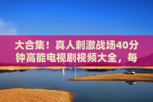 大合集！真人刺激战场40分钟高能电视剧视频大全，每一秒都肾上腺素飙升！真人刺激战场40分钟高能合集，每一秒肾上腺素飙升！
