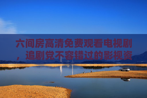 六间房高清免费观看电视剧，追剧党不容错过的影视资源宝库，六间房，追剧党的高清免费电视剧资源宝库
