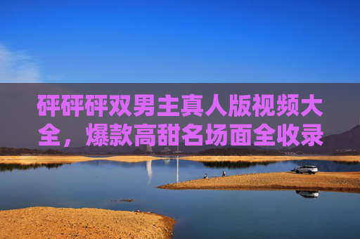 砰砰砰双男主真人版视频大全，爆款高甜名场面全收录，谁还没为这对CP上头？砰砰砰双男主真人版，爆款高甜CP名场面视频大全