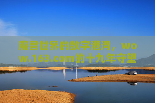 魔兽世界的数字港湾，wow.163.com的十九年守望与陪伴，wow.163.com，魔兽世界的十九年数字港湾与守望陪伴