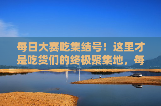 每日大赛吃集结号！这里才是吃货们的终极聚集地，每日大赛吃集结号，吃货们的终极聚集地