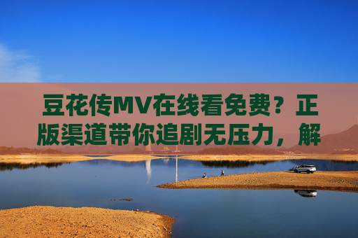 豆花传MV在线看免费？正版渠道带你追剧无压力，解锁剧情彩蛋，豆花传MV正版免费看，解锁剧情彩蛋无压力