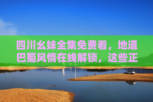 四川幺妹全集免费看，地道巴蜀风情在线解锁，这些正版渠道别错过！