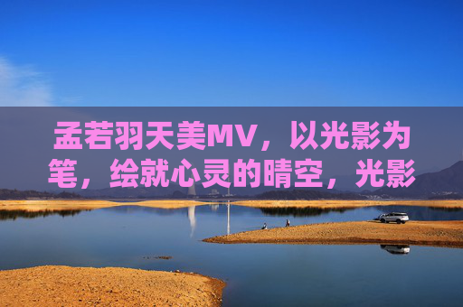 孟若羽天美MV，以光影为笔，绘就心灵的晴空，光影绘心晴，孟若羽天美MV