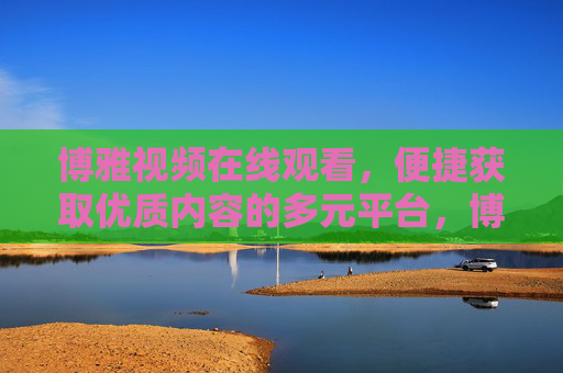 博雅视频在线观看，便捷获取优质内容的多元平台，博雅视频，便捷获取优质内容的多元在线平台