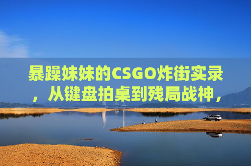 暴躁妹妹的CSGO炸街实录，从键盘拍桌到残局战神，暴躁妹妹CSGO炸街实录，键盘拍桌到残局战神