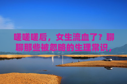 嗟嗟嗟后，女生流血了？聊聊那些被忽略的生理常识，女生流血，被忽略的生理常识