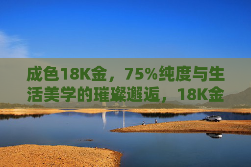 成色18K金，75%纯度与生活美学的璀璨邂逅，18K金，生活美学的璀璨邂逅