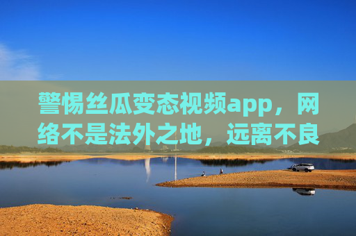 警惕丝瓜变态视频app，网络不是法外之地，远离不良信息守护健康，警惕丝瓜变态视频app，网络非法外之地，远离不良信息守护健康