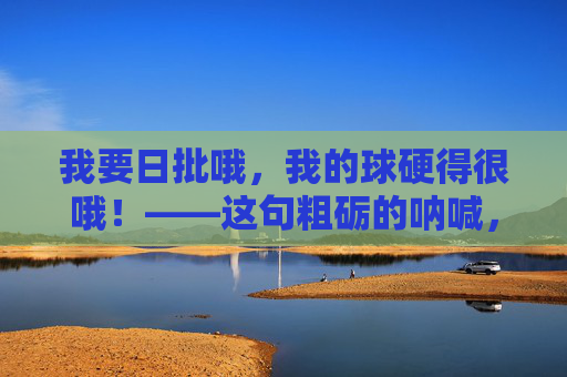 我要日批哦,我的球硬得很哦!——这句粗砺的呐喊,如同钝器敲击在时代的鼓面上,带着一种原始的、不容置疑的硬度。它并非出自优雅的唇齿,而是从生活的泥泞里挣扎而出的声音,带着汗水的咸涩与尘土的颗粒感,泥泞里的硬度呐喊 我要日批哦,我的球硬得很哦!——这句粗砺的呐喊,如同钝器敲击在时代的鼓面上,带着一种原始的、不容置疑的硬度。它并非出自优雅的唇齿,而是从生活的泥泞里挣扎而出的声音,带着汗水的咸涩与尘土的颗粒感,泥泞里的硬度呐喊