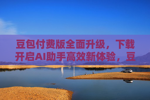 豆包付费版全面升级，下载开启AI助手高效新体验，豆包付费版升级开启AI助手高效新体验