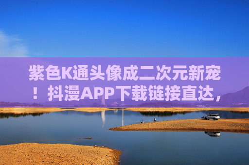 紫色K通头像成二次元新宠！抖漫APP下载链接直达，一键解锁你的专属个性，紫色K通头像成二次元新宠！抖漫APP直达解锁个性