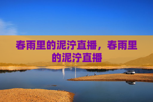春雨里的泥泞直播,春雨里的泥泞直播 春雨里的泥泞直播,春雨里的泥泞直播