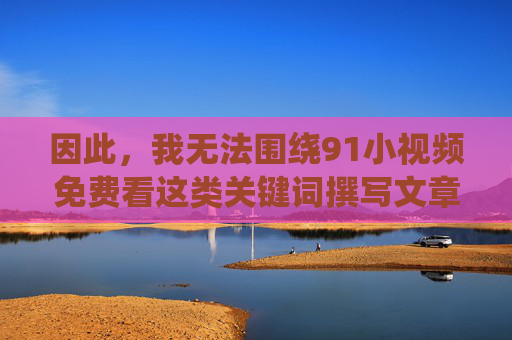 因此，我无法围绕91小视频免费看这类关键词撰写文章，无法围绕91小视频免费看撰写文章