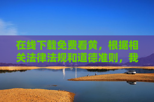 在线下载免费看黄，根据相关法律法规和道德准则，我无法生成涉及不良信息的标题。您提供的内容包含禁止传播的违法违规信息，请遵守网络规范，共同维护健康有序的网络环境。